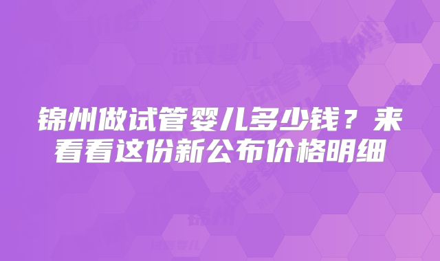 锦州做试管婴儿多少钱?来看看这份新公布价格明细