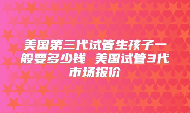 美国第三代试管生孩子一般要多少钱 美国试管3代市场报价