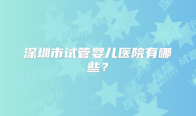 深圳市试管婴儿医院有哪些？