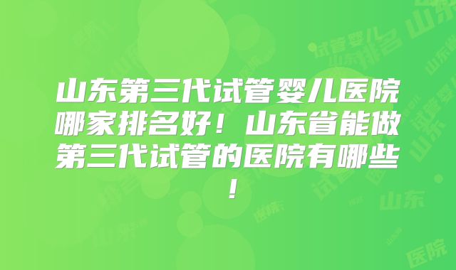 山东第三代试管婴儿医院哪家排名好！山东省能做第三代试管的医院有哪些！