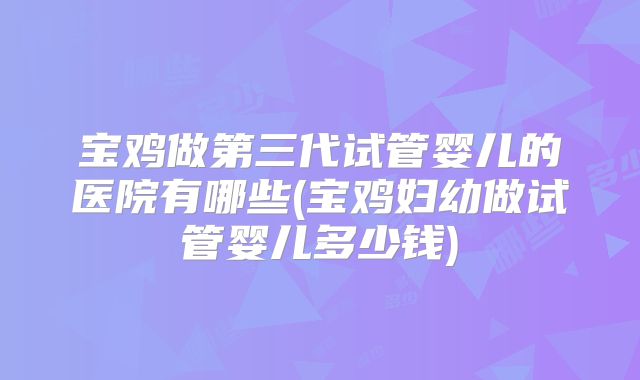 宝鸡做第三代试管婴儿的医院有哪些(宝鸡妇幼做试管婴儿多少钱)