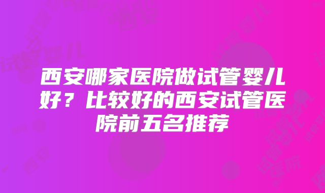 西安哪家医院做试管婴儿好？比较好的西安试管医院前五名推荐
