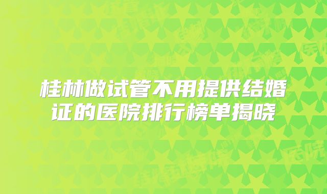 桂林做试管不用提供结婚证的医院排行榜单揭晓