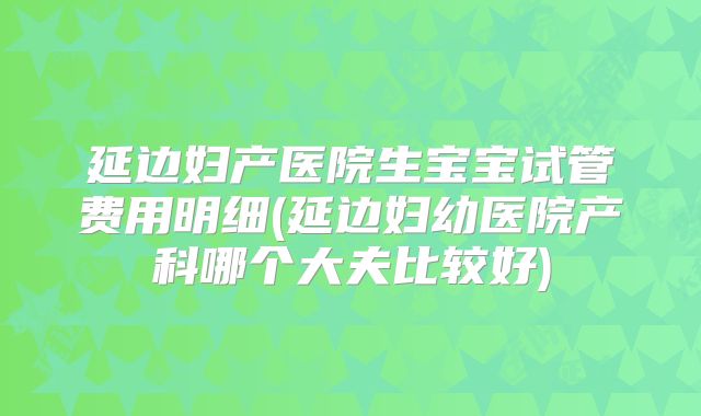 延边妇产医院生宝宝试管费用明细(延边妇幼医院产科哪个大夫比较好)
