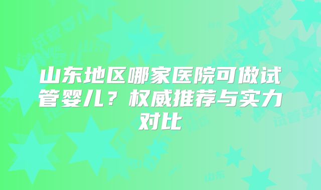 山东地区哪家医院可做试管婴儿?权威推荐与实力对比