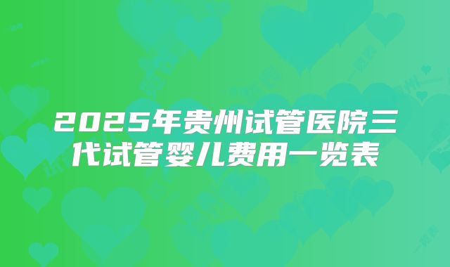 2025年贵州试管医院三代试管婴儿费用一览表