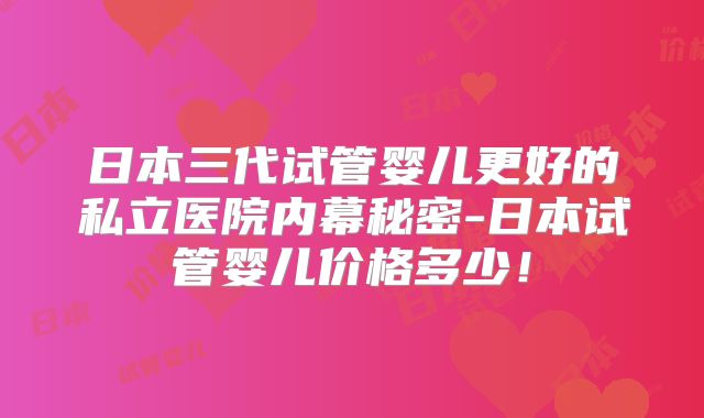 日本三代试管婴儿更好的私立医院内幕秘密-日本试管婴儿价格多少!