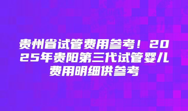 贵州省试管费用参考！2025年贵阳第三代试管婴儿费用明细供参考
