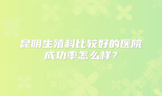 昆明生殖科比较好的医院成功率怎么样？