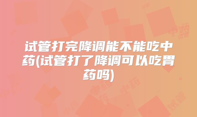 试管打完降调能不能吃中药(试管打了降调可以吃胃药吗)