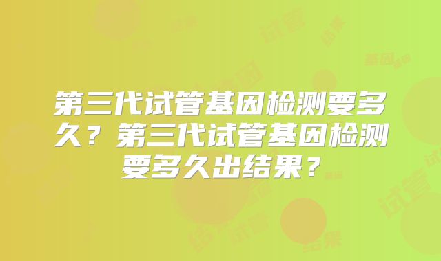 第三代试管基因检测要多久？第三代试管基因检测要多久出结果？