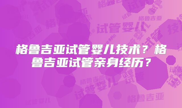 格鲁吉亚试管婴儿技术？格鲁吉亚试管亲身经历？