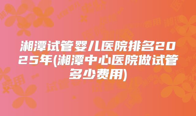 湘潭试管婴儿医院排名2025年(湘潭中心医院做试管多少费用)