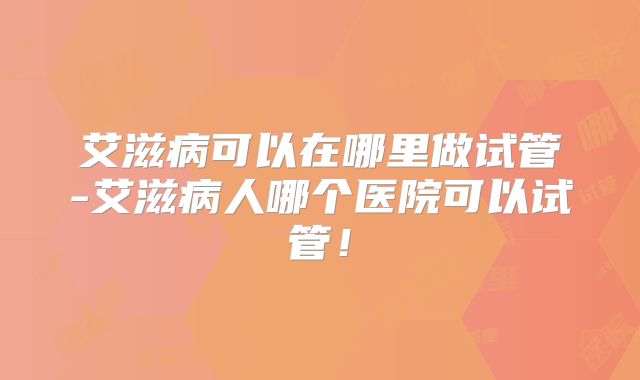 艾滋病可以在哪里做试管-艾滋病人哪个医院可以试管!
