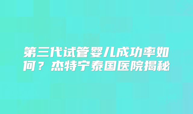 第三代试管婴儿成功率如何？杰特宁泰国医院揭秘