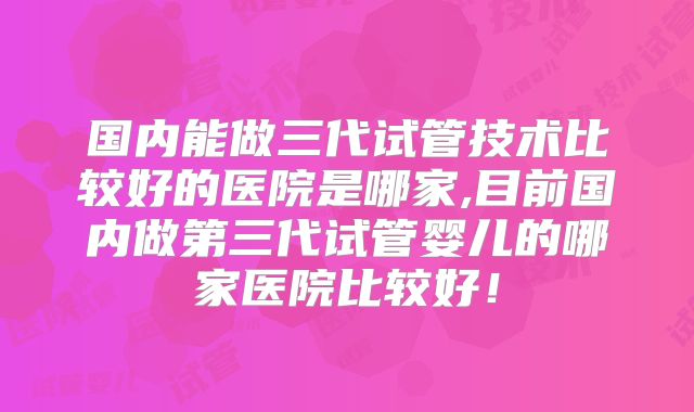 国内能做三代试管技术比较好的医院是哪家,目前国内做第三代试管婴儿的哪家医院比较好！