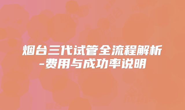 烟台三代试管全流程解析-费用与成功率说明