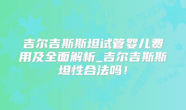 吉尔吉斯斯坦试管婴儿费用及全面解析_吉尔吉斯斯坦性合法吗！