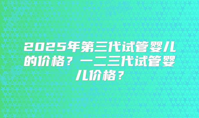 2025年第三代试管婴儿的价格?一二三代试管婴儿价格?
