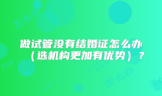 做试管没有结婚证怎么办（选机构更加有优势）？