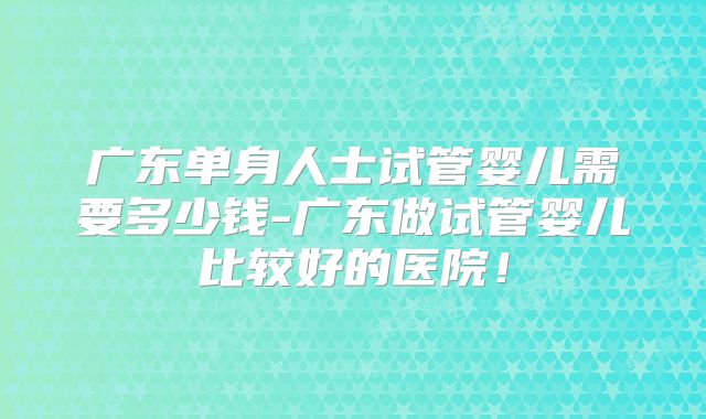 广东单身人士试管婴儿需要多少钱-广东做试管婴儿比较好的医院！
