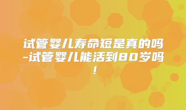 试管婴儿寿命短是真的吗-试管婴儿能活到80岁吗！