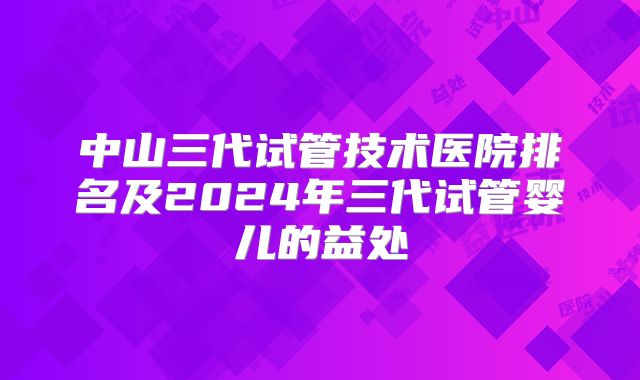 中山三代试管技术医院排名及2024年三代试管婴儿的益处