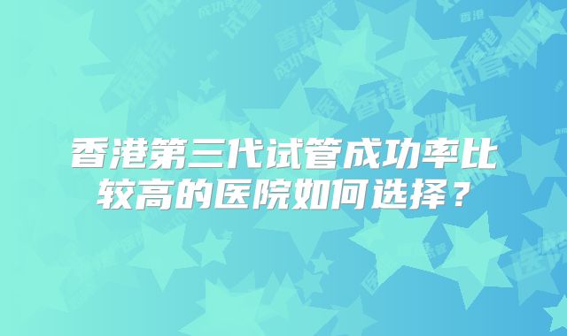 香港第三代试管成功率比较高的医院如何选择?