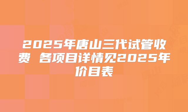 2025年唐山三代试管收费 各项目详情见2025年价目表
