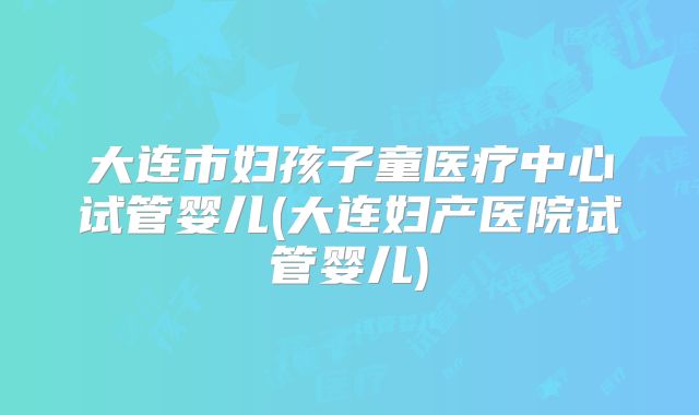 大连市妇孩子童医疗中心试管婴儿(大连妇产医院试管婴儿)