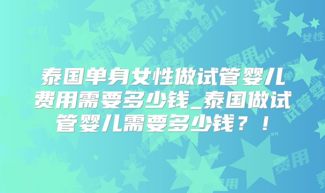 泰国单身女性做试管婴儿费用需要多少钱_泰国做试管婴儿需要多少钱?!
