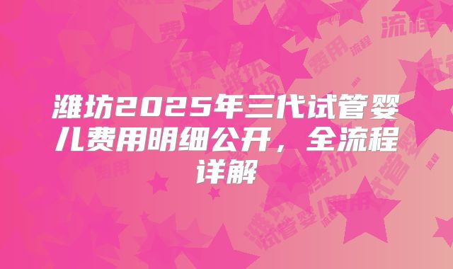 潍坊2025年三代试管婴儿费用明细公开,全流程详解