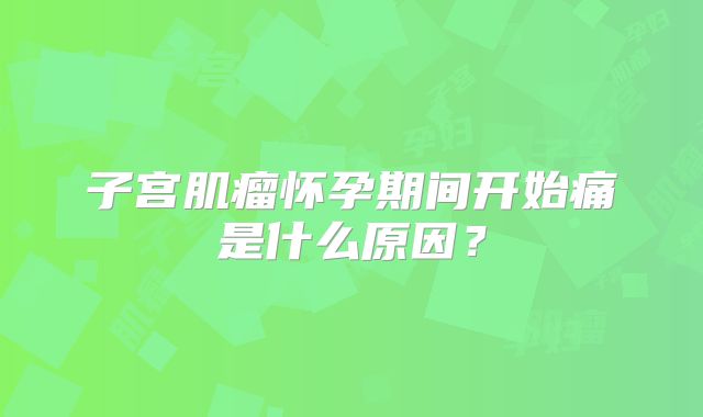 子宫肌瘤怀孕期间开始痛是什么原因?