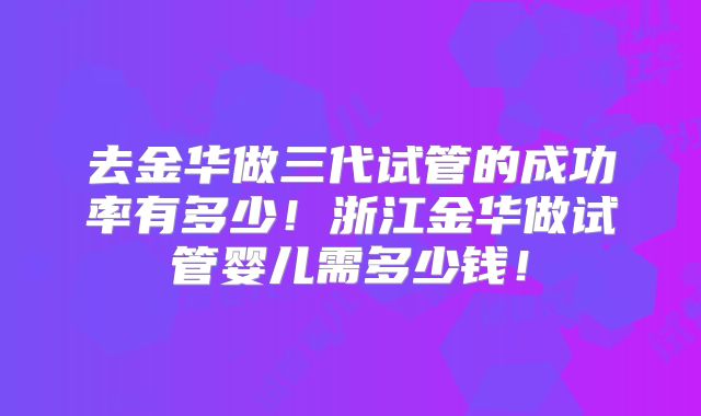 去金华做三代试管的成功率有多少!浙江金华做试管婴儿需多少钱!