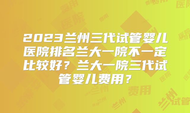 2023兰州三代试管婴儿医院排名兰大一院不一定比较好？兰大一院三代试管婴儿费用？