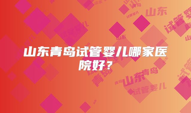 山东青岛试管婴儿哪家医院好？