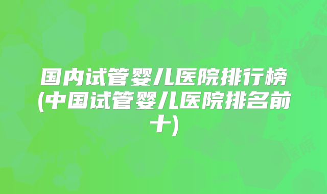 国内试管婴儿医院排行榜(中国试管婴儿医院排名前十)