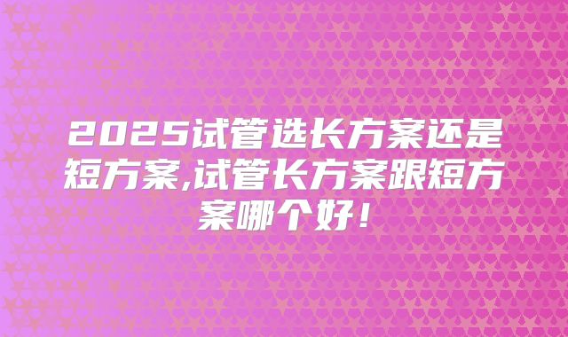 2025试管选长方案还是短方案,试管长方案跟短方案哪个好！