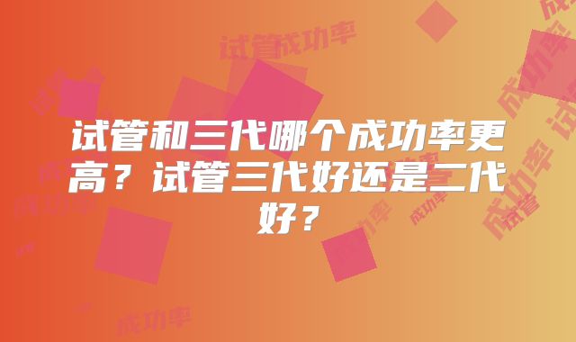试管和三代哪个成功率更高？试管三代好还是二代好？