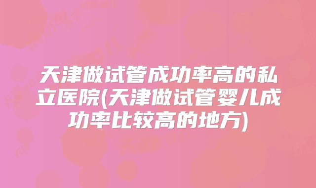 天津做试管成功率高的私立医院(天津做试管婴儿成功率比较高的地方)