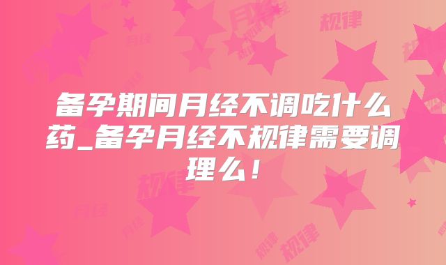 备孕期间月经不调吃什么药_备孕月经不规律需要调理么！