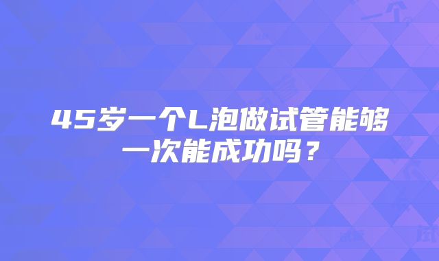 45岁一个L泡做试管能够一次能成功吗?