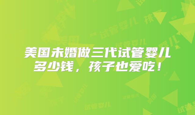美国未婚做三代试管婴儿多少钱，孩子也爱吃！