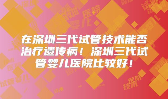 在深圳三代试管技术能否治疗遗传病！深圳三代试管婴儿医院比较好！
