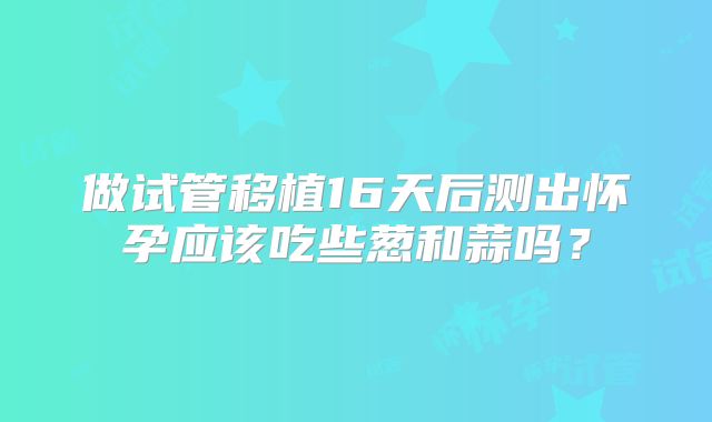 做试管移植16天后测出怀孕应该吃些葱和蒜吗?