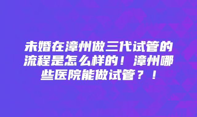 未婚在漳州做三代试管的流程是怎么样的！漳州哪些医院能做试管？！