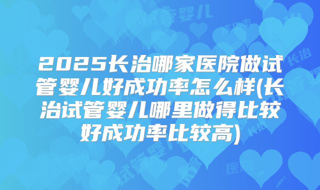 2025长治哪家医院做试管婴儿好成功率怎么样(长治试管婴儿哪里做得比较好成功率比较高)