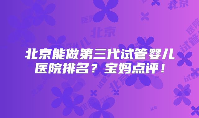 北京能做第三代试管婴儿医院排名？宝妈点评！