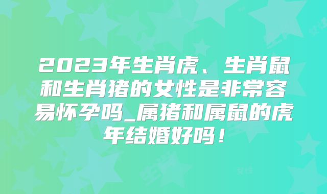 2023年生肖虎、生肖鼠和生肖猪的女性是非常容易怀孕吗_属猪和属鼠的虎年结婚好吗！