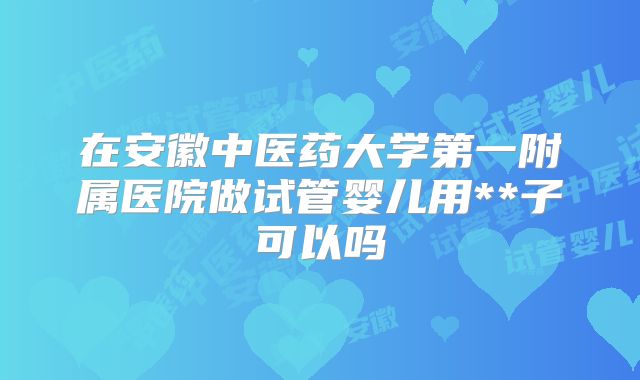 在安徽中医药大学第一附属医院做试管婴儿用**子可以吗